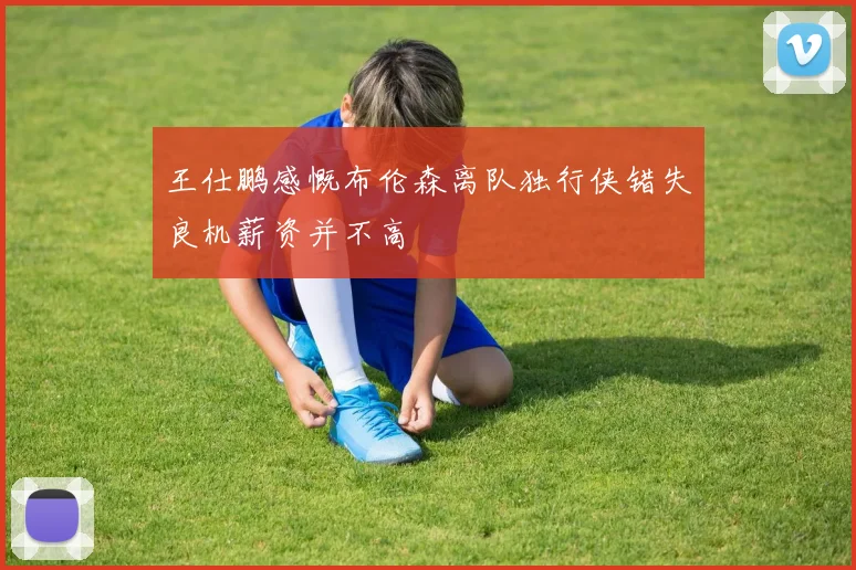 王仕鹏感慨布伦森离队独行侠错失良机薪资并不高