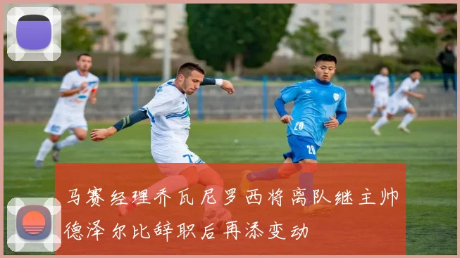 马赛经理乔瓦尼罗西将离队继主帅德泽尔比辞职后再添变动
