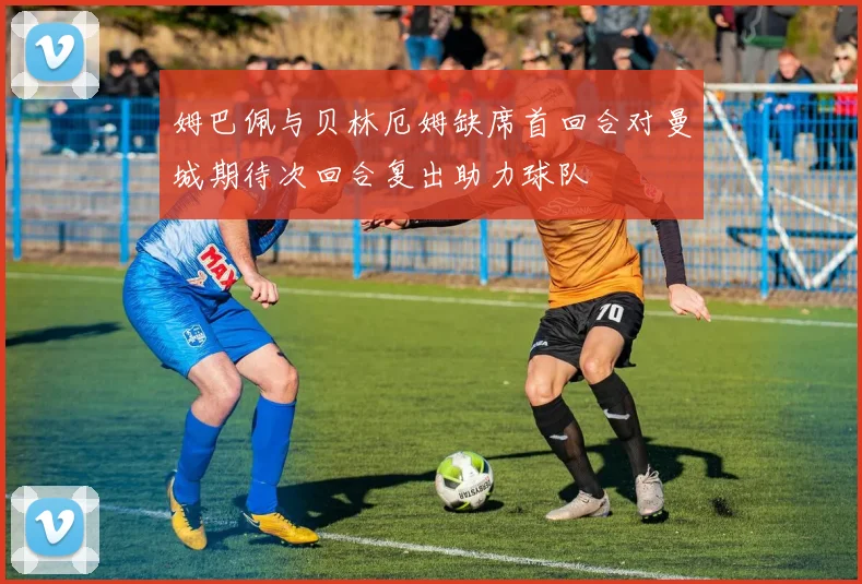 姆巴佩与贝林厄姆缺席首回合对曼城期待次回合复出助力球队