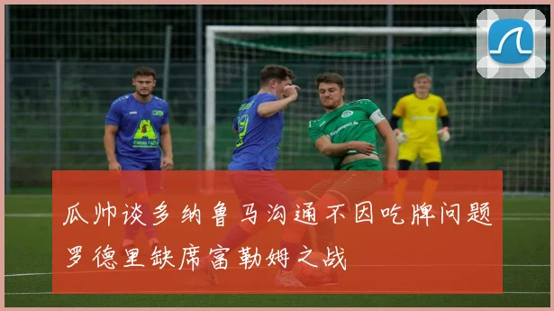 瓜帅谈多纳鲁马沟通不因吃牌问题罗德里缺席富勒姆之战