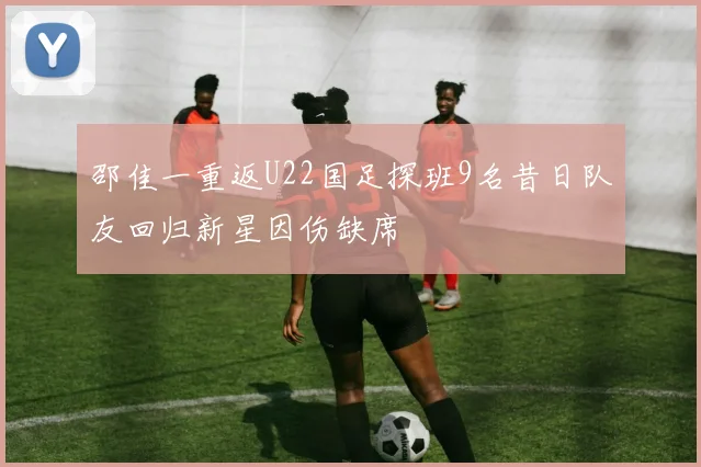 邵佳一重返U22国足探班9名昔日队友回归新星因伤缺席