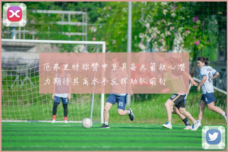 范弗里特称赞申京具备火箭核心潜力期待其高水平发挥助队前行