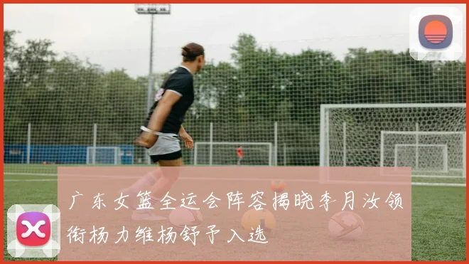 广东女篮全运会阵容揭晓李月汝领衔杨力维杨舒予入选