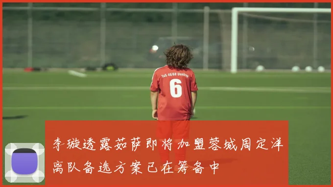 李璇透露茹萨即将加盟蓉城周定洋离队备选方案已在筹备中