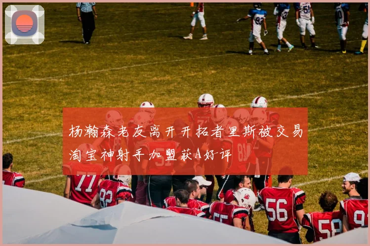杨瀚森老友离开开拓者里斯被交易淘宝神射手加盟获A好评