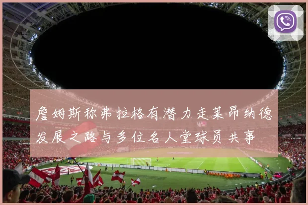 詹姆斯称弗拉格有潜力走莱昂纳德发展之路与多位名人堂球员共事