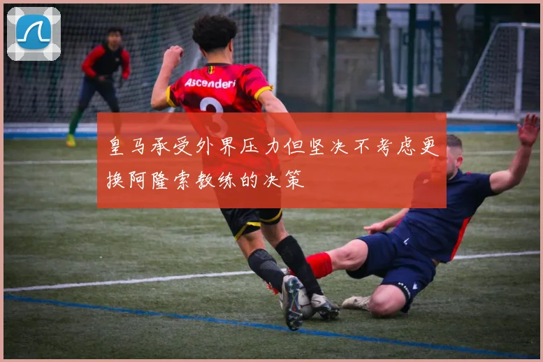 皇马承受外界压力但坚决不考虑更换阿隆索教练的决策