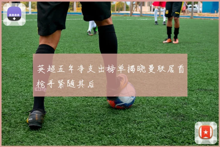 英超五年净支出榜单揭晓曼联居首枪手紧随其后