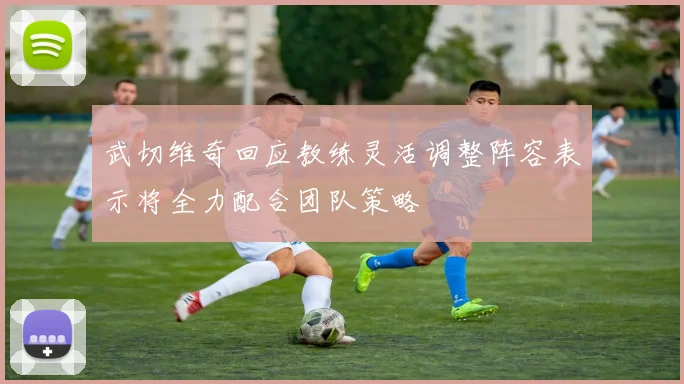 武切维奇回应教练灵活调整阵容表示将全力配合团队策略