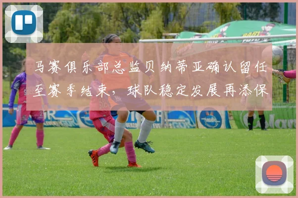 马赛俱乐部总监贝纳蒂亚确认留任至赛季结束,球队稳定发展再添保障