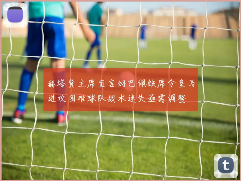 赫塔费主席直言姆巴佩缺席令皇马进攻困难球队战术迷失亟需调整