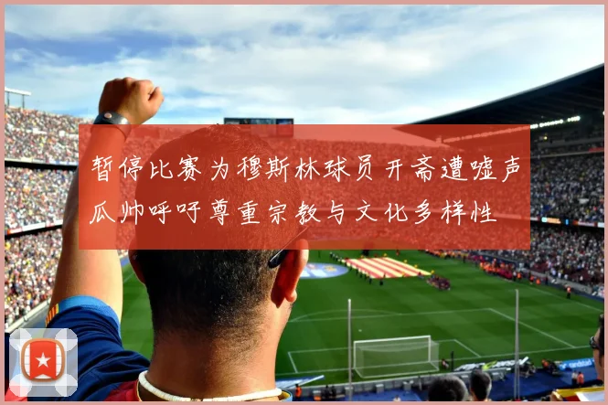 暂停比赛为穆斯林球员开斋遭嘘声瓜帅呼吁尊重宗教与文化多样性