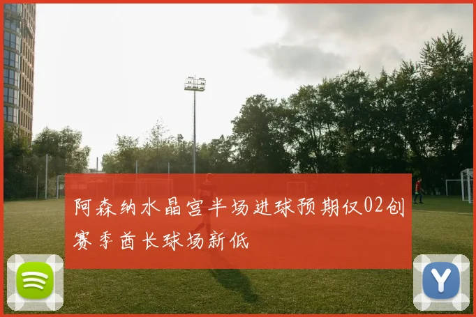 阿森纳水晶宫半场进球预期仅02创赛季酋长球场新低