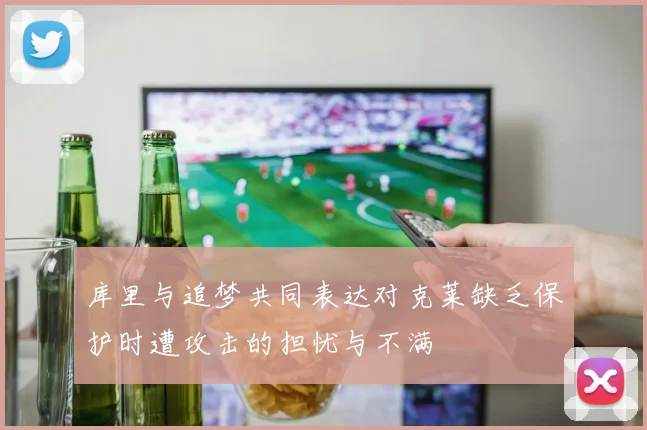 库里与追梦共同表达对克莱缺乏保护时遭攻击的担忧与不满