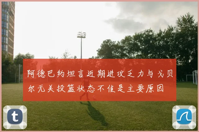 阿德巴约坦言近期进攻乏力与戈贝尔无关投篮状态不佳是主要原因
